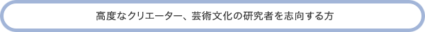 高度なクリエーター、芸術文化の研究者を志向する方