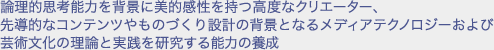 論理的思考能力を背景に美的感性を持つ高度なクリエーター、先導的なコンテンツやものづくり設計の背景となるメディアテクノロジーおよび芸術文化の理論と実践を研究する能力の養成
