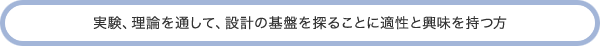 実験、理論を通して、設計の基盤を探ることに適性と興味を持つ方